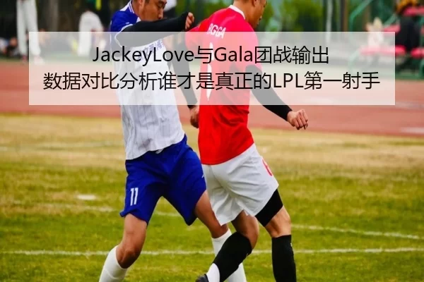JackeyLove与Gala团战输出数据对比分析谁才是真正的LPL第一射手